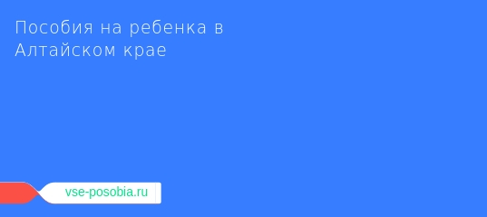 Детские пособия в барнауле в 2019 году: федеральные и региональные выплаты на ребенка в алтайском крае через соцзащиту