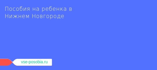 Детские пособия в нижегородской области в 2019 году: федеральные и региональные выплаты на ребенка в нижнем новгороде через соцзащиту